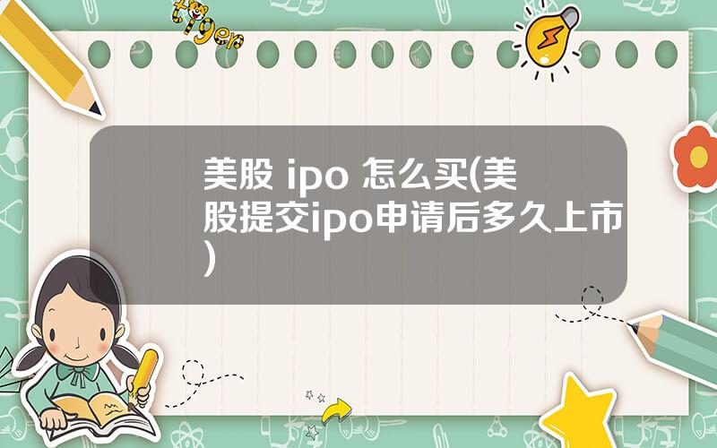 美股 ipo 怎么买(美股提交ipo申请后多久上市)